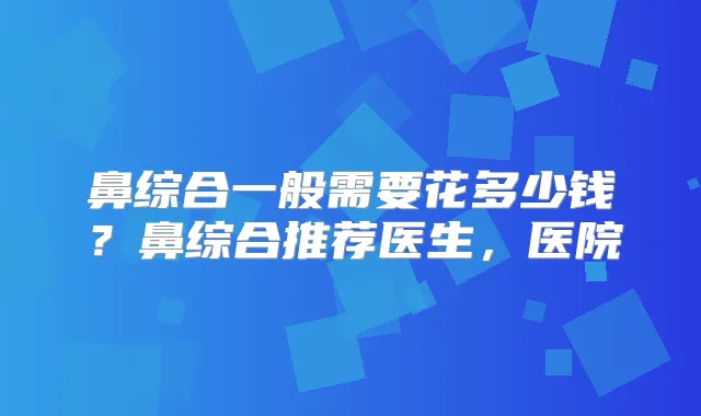 鼻综合一般需要花多少钱？鼻综合推荐医生，医院