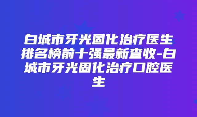白城市牙光固化医生排名榜前十强新查收-白城市牙光固化口腔医生
