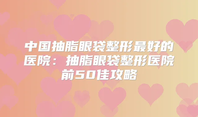中国抽脂眼袋整形好的医院:抽脂眼袋整形医院前50佳攻略