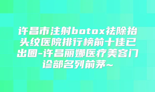 许昌市注射祛除抬头纹医院排行榜前十佳已出圈-许昌丽娜医疗美容门诊部名列前茅~