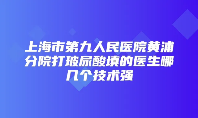 上海市第九人民医院黄浦分院打玻尿酸填的医生哪几个技术强