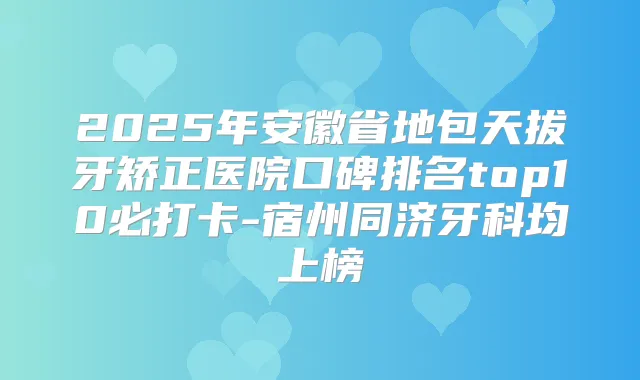 2025年安徽省地包天拔牙矫正医院口碑排名top10必打卡-宿州同济牙科均上榜