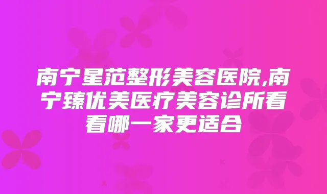 南宁星范整形美容医院,南宁臻优美医疗美容诊所看看哪一家更适合