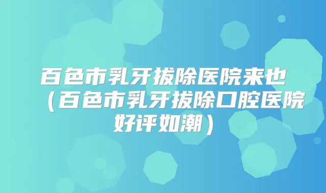 百色市乳牙拔除医院来也（百色市乳牙拔除口腔医院好评如潮）