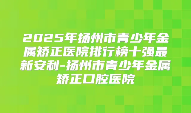 2025年扬州市青少年金属矫正医院排行榜十强新安利-扬州市青少年金属矫正口腔医院