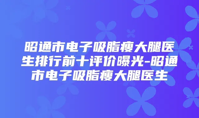 昭通市电子吸脂瘦大腿医生排行前十评价曝光-昭通市电子吸脂瘦大腿医生