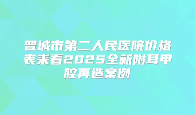 晋城市第二人民医院价格表来看2025全新附耳甲腔再造案例