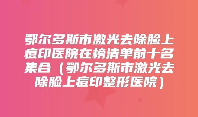鄂尔多斯市激光去除脸上痘印医院在榜清单前十名集合（鄂尔多斯市激光去除脸上痘印整形医院）