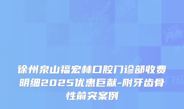 徐州泉山福宏林口腔门诊部收费明细2025优惠巨献-附牙齿骨性前突案例