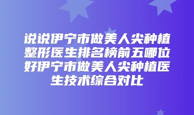说说伊宁市做美人尖种植整形医生排名榜前五哪位好伊宁市做美人尖种植医生技术综合对比