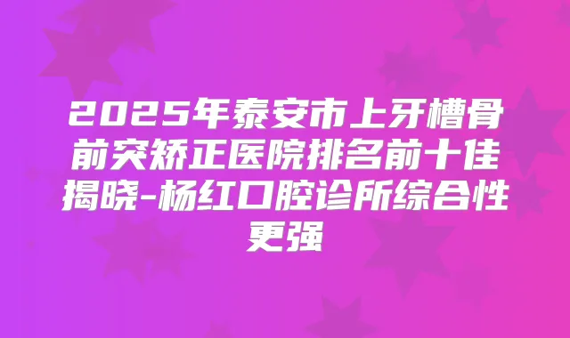 2025年泰安市上牙槽骨前突矫正医院排名前十佳揭晓-杨红口腔诊所综合性更强