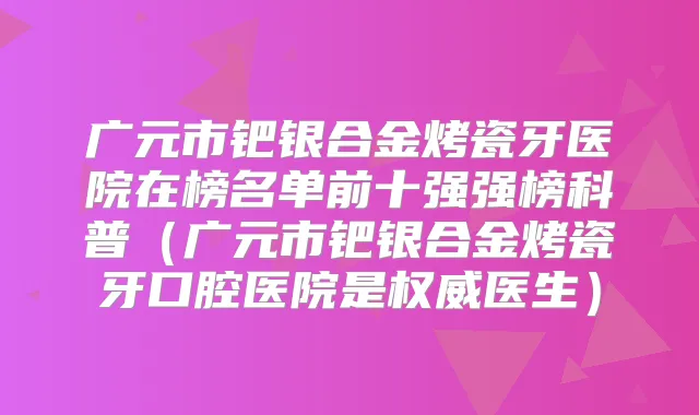 广元市钯银合金烤瓷牙医院在榜名单前十强强榜科普(广元市钯银合金烤瓷牙口腔医院是医生)
