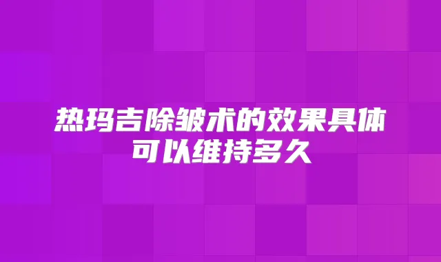 热玛吉除皱术的效果具体可以维持多久