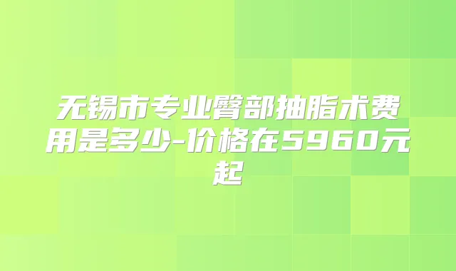 无锡市专业臀部抽脂术费用是多少-价格在5960元起