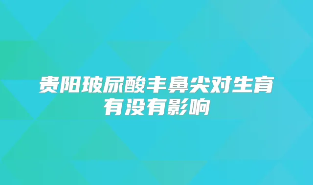 贵阳玻尿酸丰鼻尖对生育有没有影响