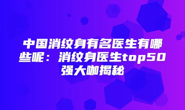 中国消纹身有名医生有哪些呢：消纹身医生top50强大咖揭秘