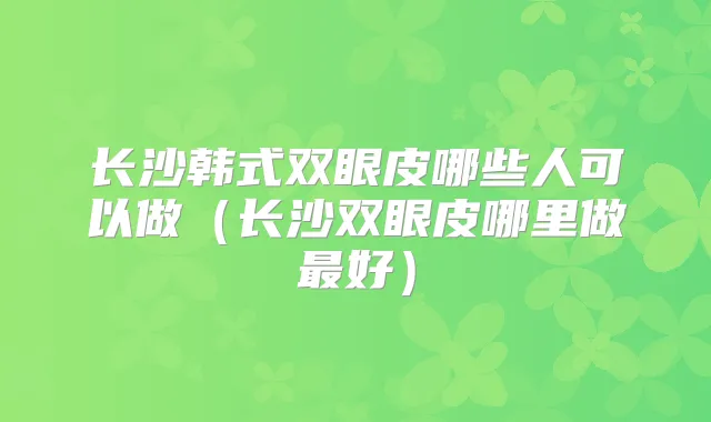 长沙韩式双眼皮哪些人可以做（长沙双眼皮哪里做好）