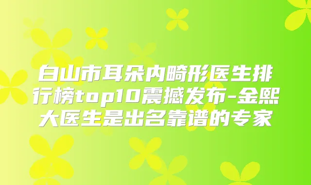 白山市耳朵内畸形医生排行榜top10震撼发布-金熙大医生是出名靠谱的专家