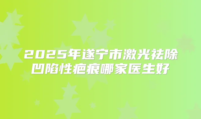 2025年遂宁市激光祛除凹陷性疤痕哪家医生好
