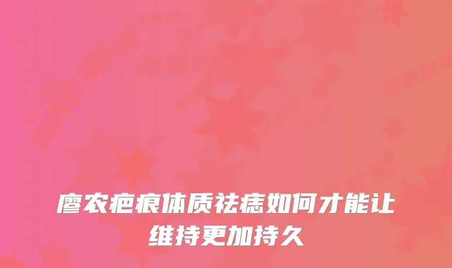 廖农疤痕体质祛痣如何才能让维持更加持久