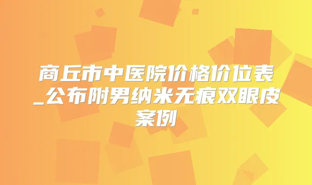 商丘市中医院价格价位表_公布附男纳米无痕双眼皮案例