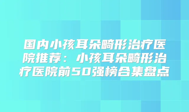 国内小孩耳朵畸形医院推荐：小孩耳朵畸形医院前50强榜合集盘点