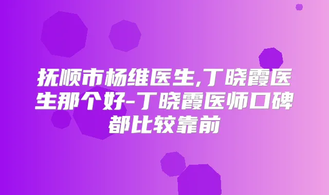 抚顺市杨维医生,丁晓霞医生那个好-丁晓霞医师口碑都比较靠前