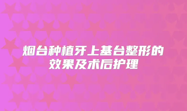 烟台种植牙上基台整形的效果及术后护理