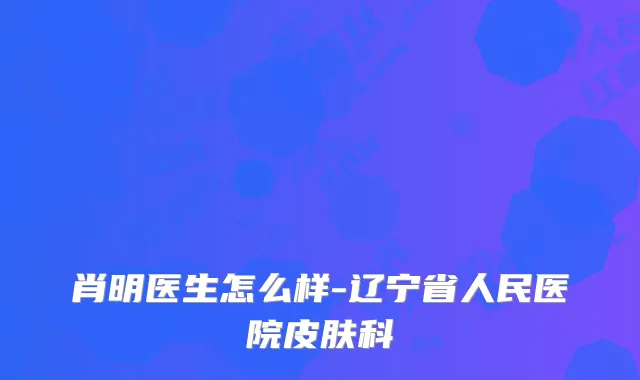 肖明医生怎么样-辽宁省人民医院皮肤科