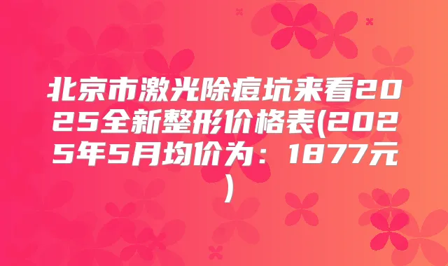 北京市激光除痘坑来看2025全新整形价格表(2025年5月均价为:1877元)
