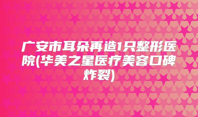 广安市耳朵再造1只整形医院(华美之星医疗美容口碑炸裂)