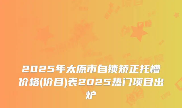 2025年太原市自锁矫正托槽价格(价目)表2025热门项目出炉