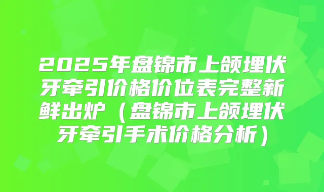 2025年盘锦市上颌埋伏牙牵引价格价位表完整新鲜出炉（盘锦市上颌埋伏牙牵引手术价格分析）