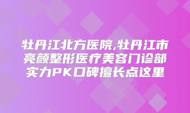 牡丹江北方医院,牡丹江市亮颜整形医疗美容门诊部实力PK口碑擅长点这里
