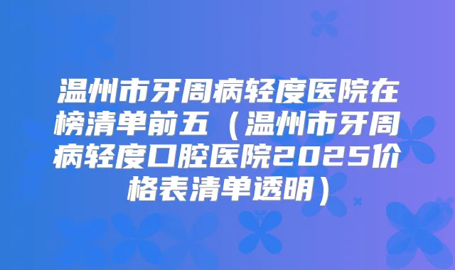 温州市牙周病轻度医院在榜清单前五（温州市牙周病轻度口腔医院2025价格表清单透明）
