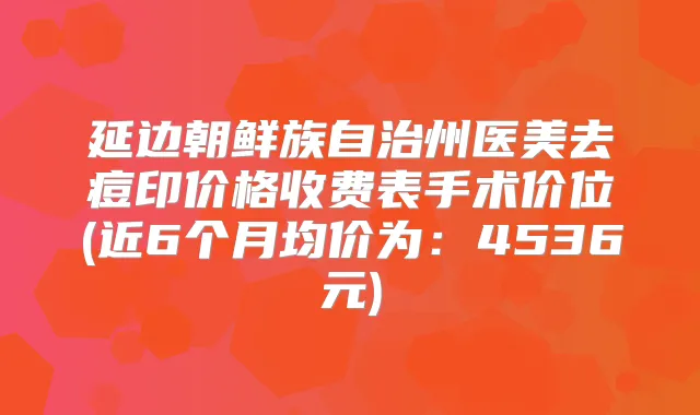 延边朝鲜族自治州医美去痘印价格收费表手术价位(近6个月均价为：4536元)