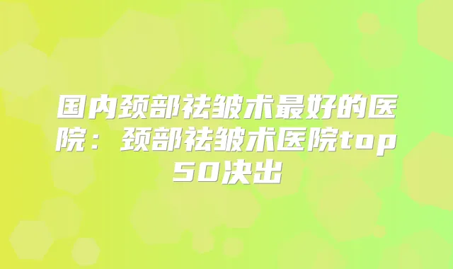国内颈部祛皱术好的医院：颈部祛皱术医院top50决出
