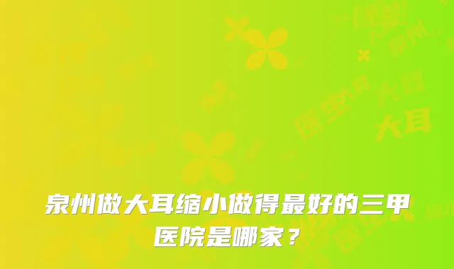泉州做大耳缩小做得好的三甲医院是哪家？