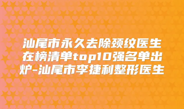 汕尾市永久去除颈纹医生在榜清单top10强名单出炉-汕尾市李捷利整形医生