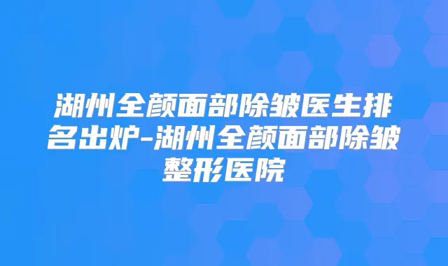湖州全颜面部除皱医生排名出炉-湖州全颜面部除皱整形医院