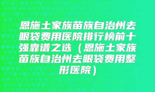 恩施土家族苗族自治州去眼袋费用医院排行榜前十强靠谱之选（恩施土家族苗族自治州去眼袋费用整形医院）