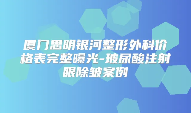 厦门思明银河整形外科价格表完整曝光-玻尿酸注射眼除皱案例