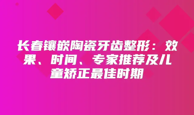 长春镶嵌陶瓷牙齿整形：效果、时间、专家推荐及儿童矫正佳时期