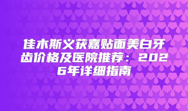 佳木斯义获嘉贴面美白牙齿价格及医院推荐：2026年详细指南
