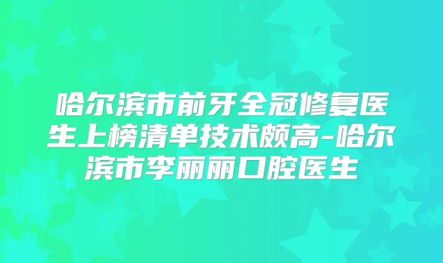 哈尔滨市前牙全冠修复医生上榜清单技术颇高-哈尔滨市李丽丽口腔医生
