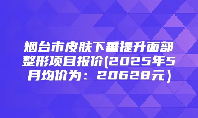 烟台市皮肤下垂提升面部整形项目报价(2025年5月均价为:20628元)