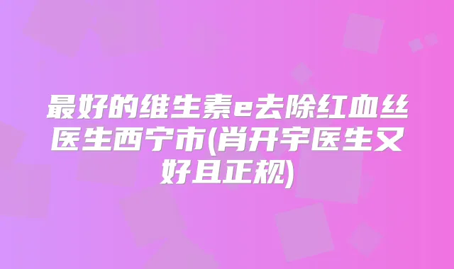 好的维生素e去除红血丝医生西宁市(肖开宇医生又好且正规)
