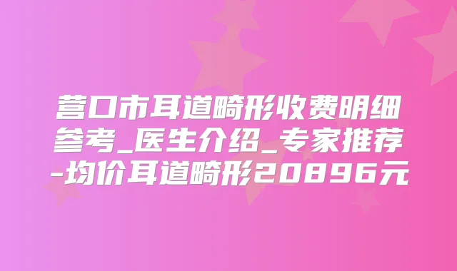 营口市耳道畸形收费明细参考_医生介绍_专家推荐-均价耳道畸形20896元