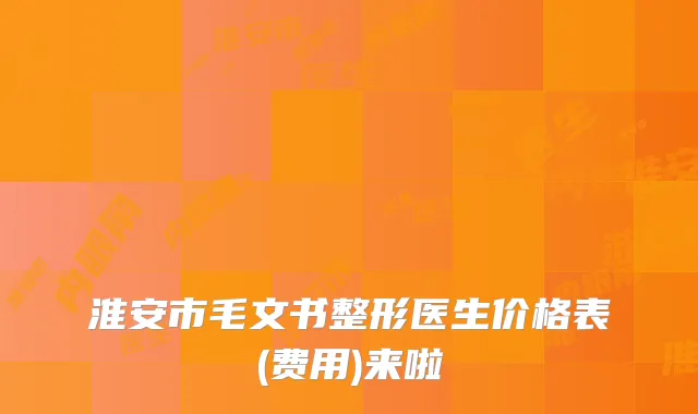 淮安市毛文书整形医生价格表(费用)来啦