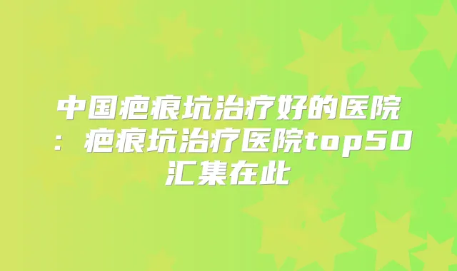 中国疤痕坑好的医院：疤痕坑医院top50汇集在此